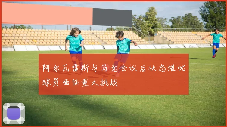 阿尔瓦雷斯与马竞会议后状态堪忧球员面临重大挑战