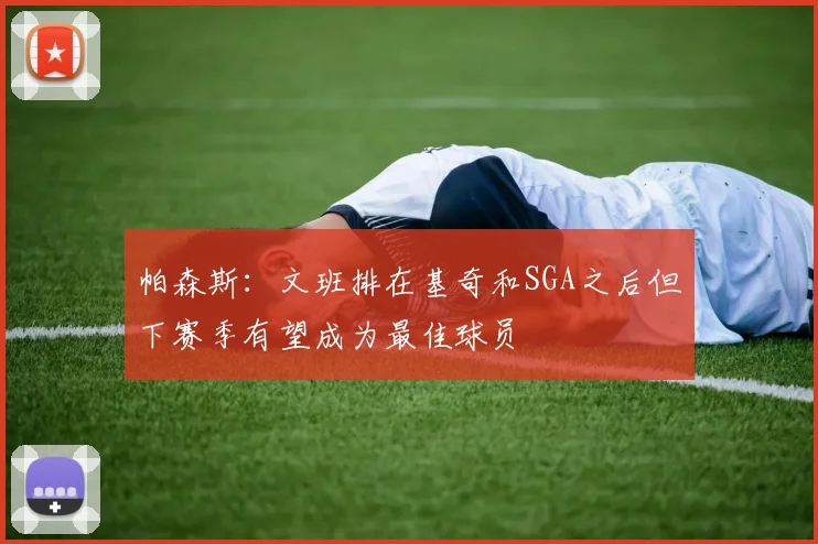 帕森斯：文班排在基奇和SGA之后但下赛季有望成为最佳球员