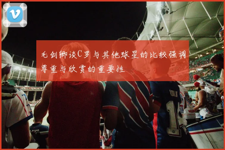 毛剑卿谈C罗与其他球星的比较强调尊重与欣赏的重要性