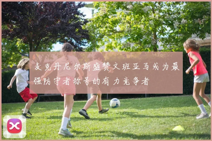 麦克丹尼尔斯盛赞文班亚马或为最强防守者称号的有力竞争者
