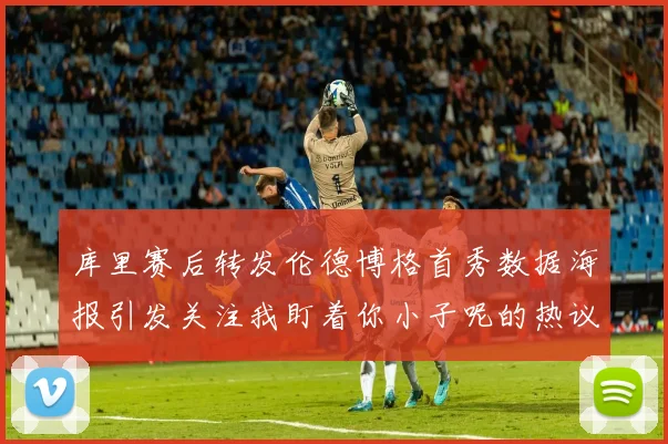 库里赛后转发伦德博格首秀数据海报引发关注我盯着你小子呢的热议