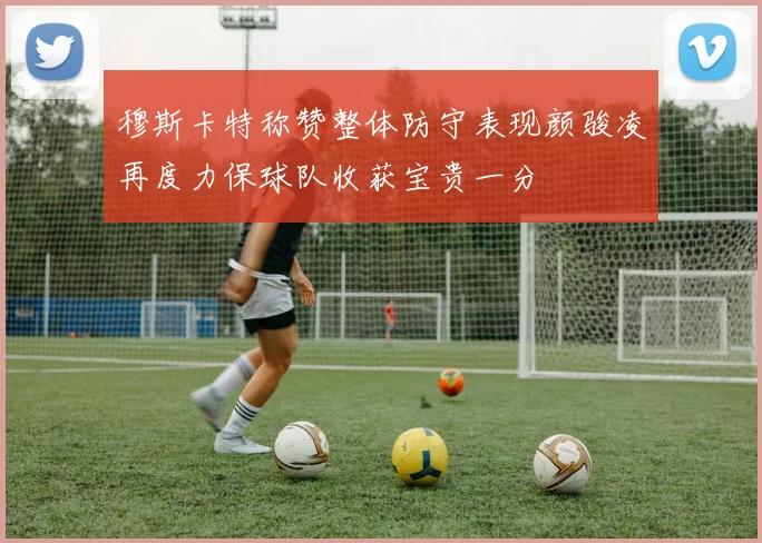 穆斯卡特称赞整体防守表现颜骏凌再度力保球队收获宝贵一分
