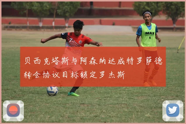 贝西克塔斯与阿森纳达成特罗萨德转会协议目标锁定罗杰斯