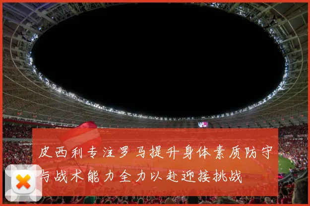 皮西利专注罗马提升身体素质防守与战术能力全力以赴迎接挑战