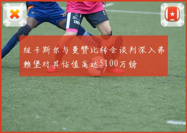 纽卡斯尔与曼赞比转会谈判深入弗赖堡对其估值高达5100万镑