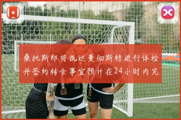 桑托斯即将抵达曼彻斯特进行体检并签约转会事宜预计在24小时内完成