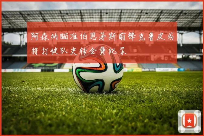 阿森纳瞄准伯恩茅斯前锋克鲁皮或将打破队史转会费纪录
