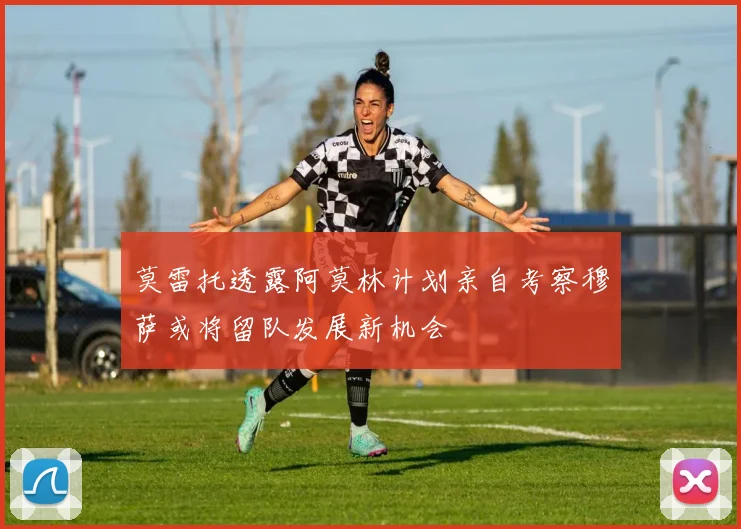 莫雷托透露阿莫林计划亲自考察穆萨或将留队发展新机会