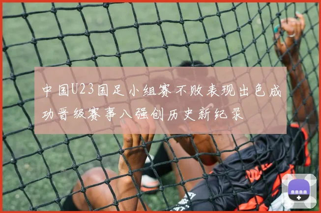 中国U23国足小组赛不败表现出色成功晋级赛事八强创历史新纪录