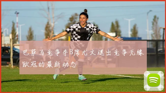 巴萨马竞争夺B席尤文退出竞争无缘欧冠的最新动态