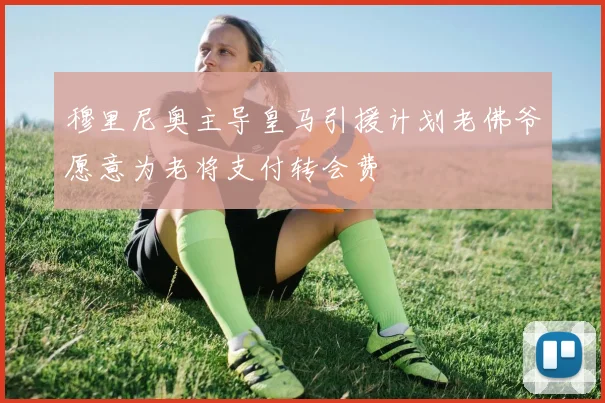 穆里尼奥主导皇马引援计划老佛爷愿意为老将支付转会费