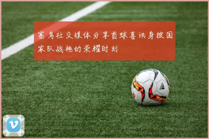 塞鸟社交媒体分享首球喜讯身披国家队战袍的荣耀时刻