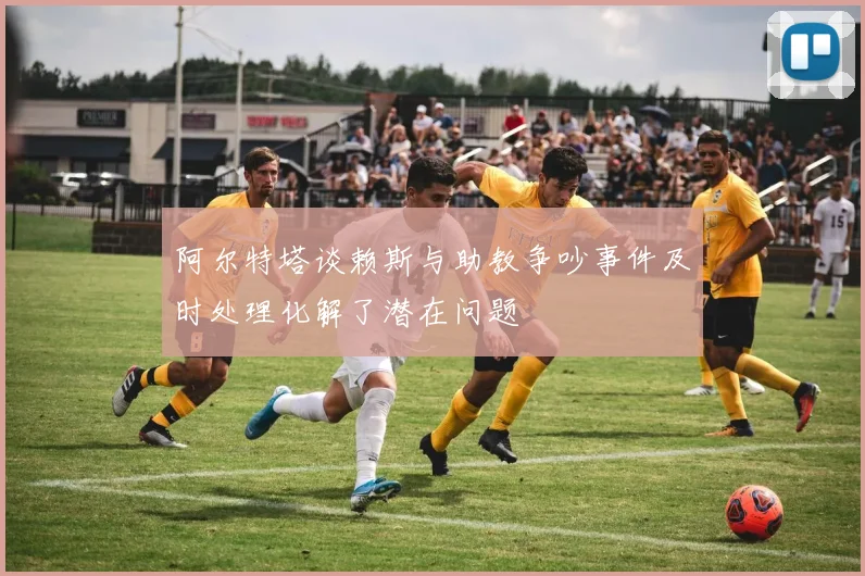 阿尔特塔谈赖斯与助教争吵事件及时处理化解了潜在问题