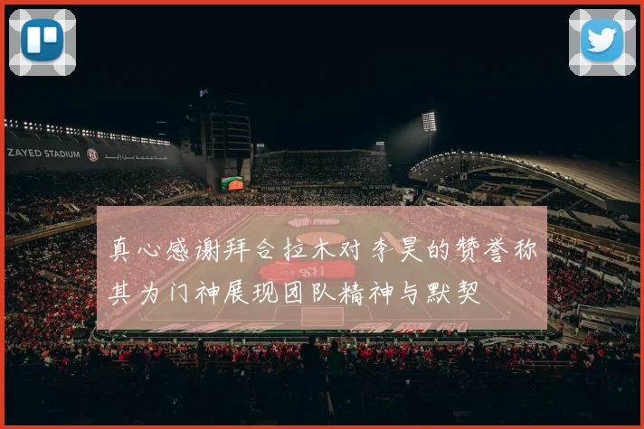 真心感谢拜合拉木对李昊的赞誉称其为门神展现团队精神与默契